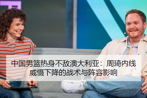 中国男篮热身不敌澳大利亚：周琦内线威慑下降的战术与阵容影响
