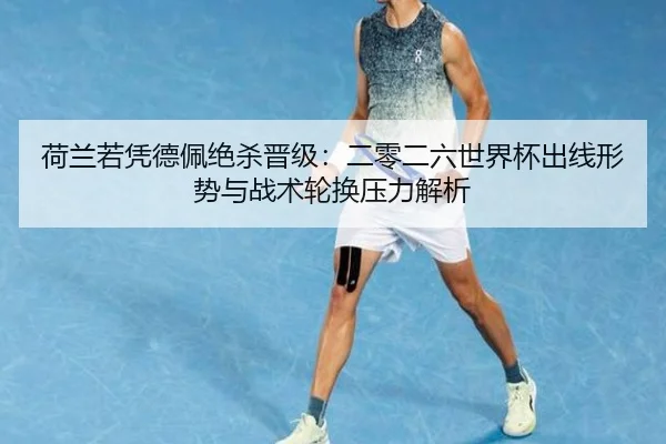 荷兰若凭德佩绝杀晋级：二零二六世界杯出线形势与战术轮换压力解析