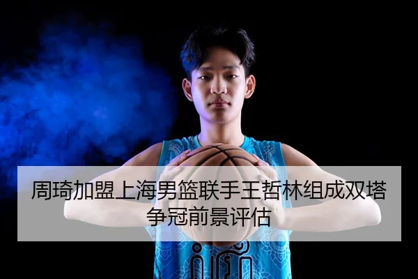 周琦加盟上海男篮联手王哲林组成双塔争冠前景评估