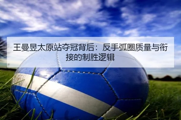 王曼昱太原站夺冠背后：反手弧圈质量与衔接的制胜逻辑